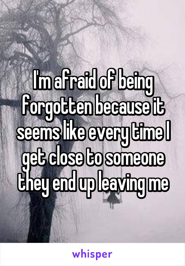 I'm afraid of being forgotten because it seems like every time I get close to someone they end up leaving me