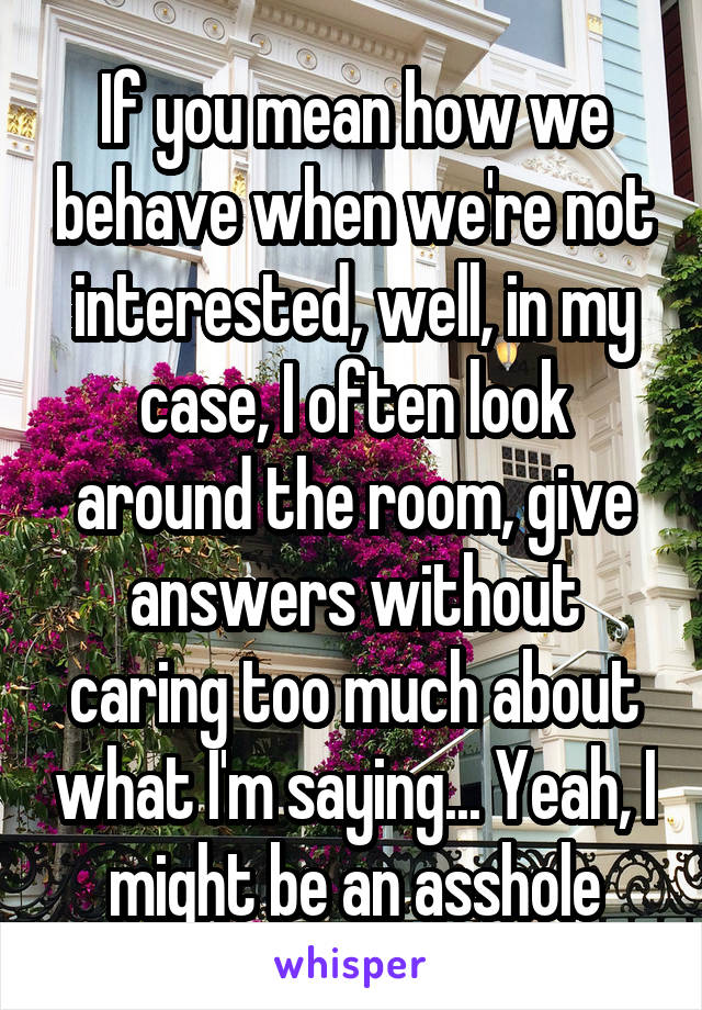 If you mean how we behave when we're not interested, well, in my case, I often look around the room, give answers without caring too much about what I'm saying... Yeah, I might be an asshole