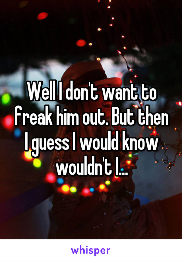 Well I don't want to freak him out. But then I guess I would know wouldn't I...