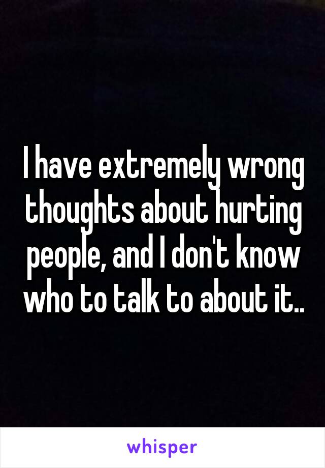 I have extremely wrong thoughts about hurting people, and I don't know who to talk to about it..