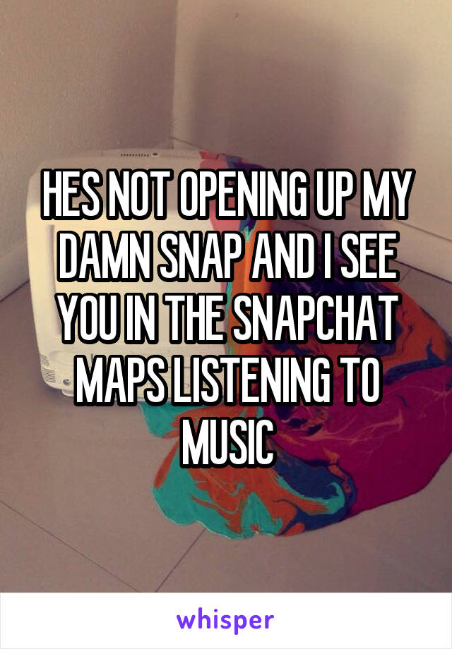 HES NOT OPENING UP MY DAMN SNAP AND I SEE YOU IN THE SNAPCHAT MAPS LISTENING TO MUSIC