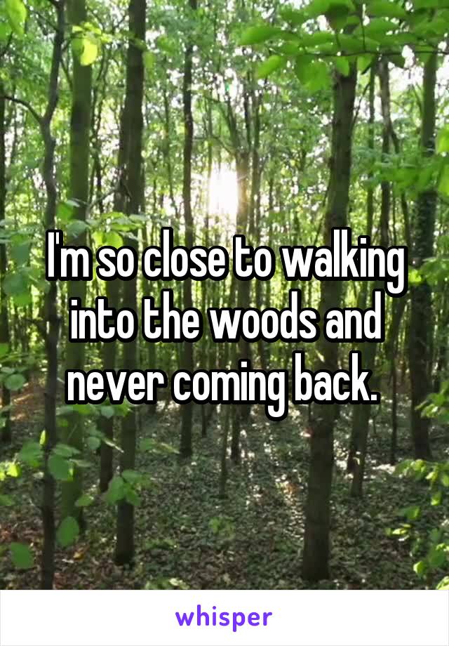 I'm so close to walking into the woods and never coming back. 