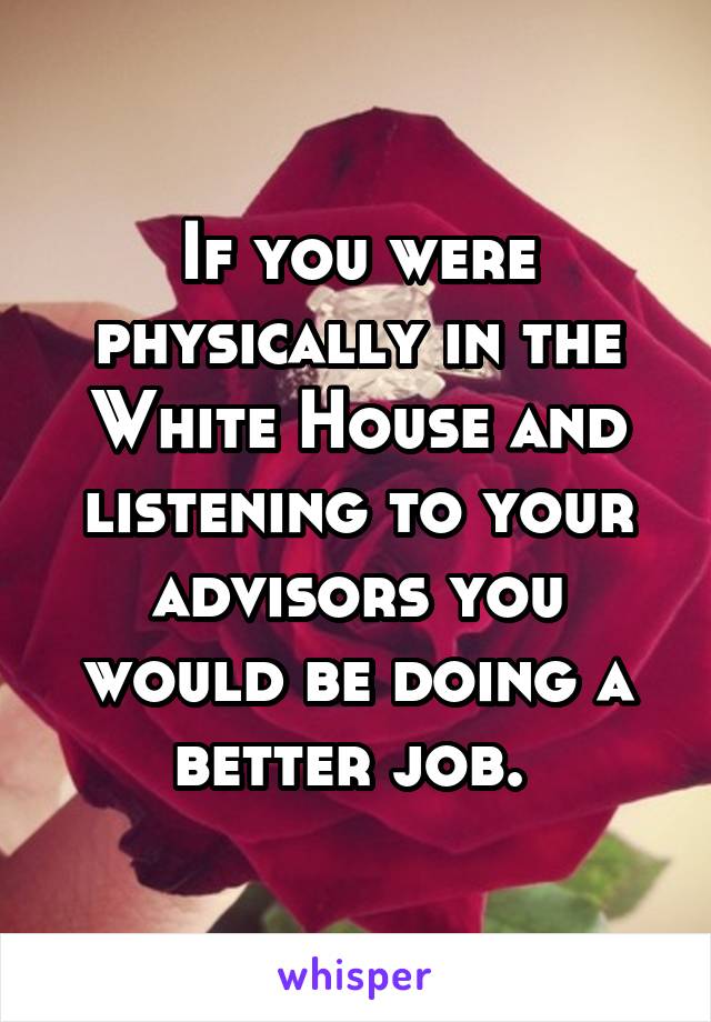 If you were physically in the White House and listening to your advisors you would be doing a better job. 