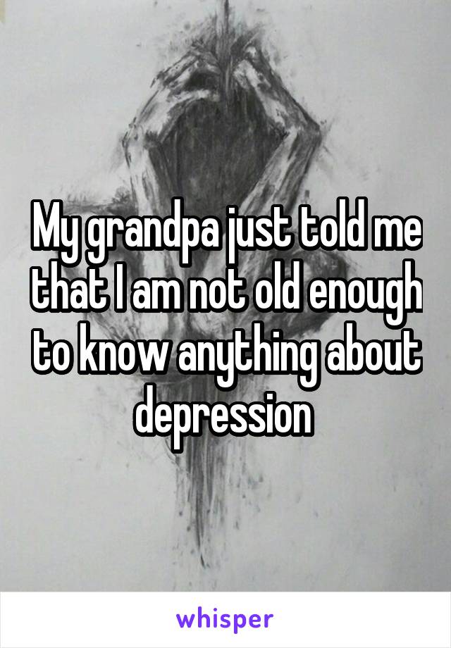 My grandpa just told me that I am not old enough to know anything about depression 