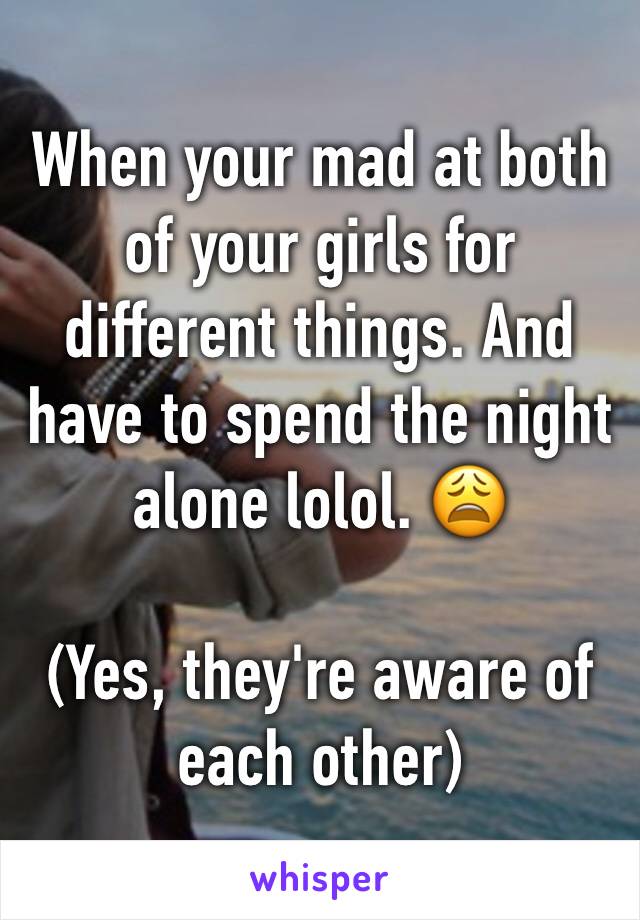 When your mad at both of your girls for different things. And have to spend the night alone lolol. 😩

(Yes, they're aware of each other) 