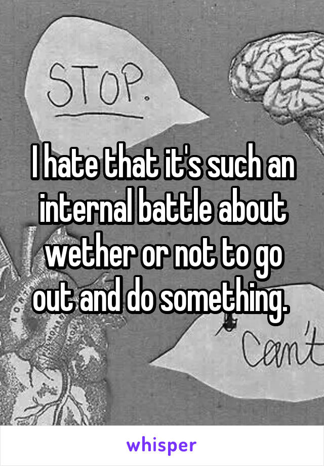 I hate that it's such an internal battle about wether or not to go out and do something. 