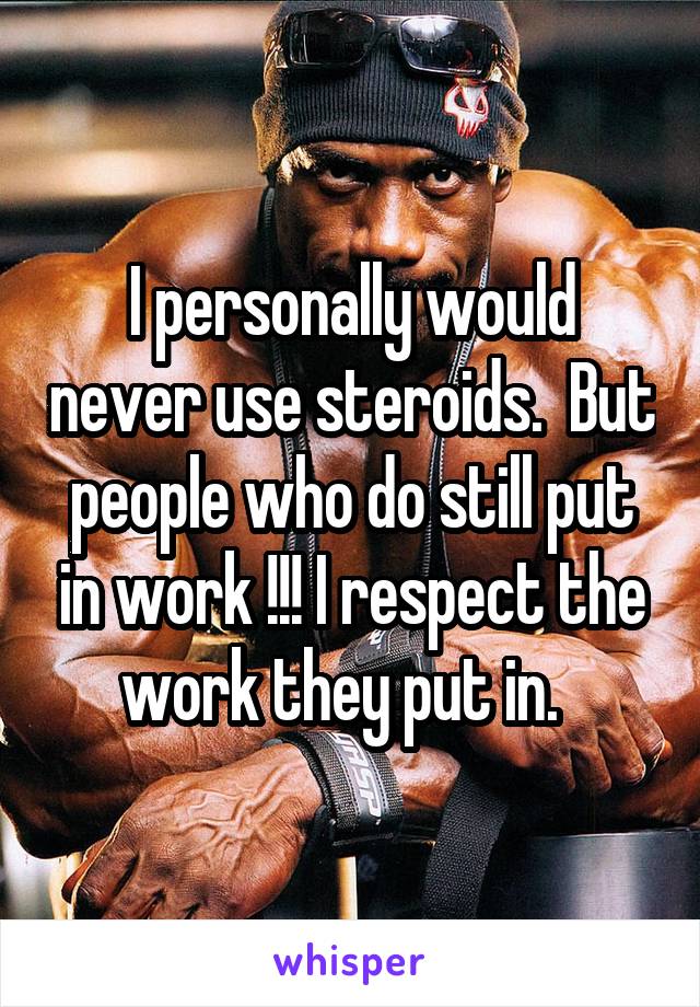 I personally would never use steroids.  But people who do still put in work !!! I respect the work they put in.  