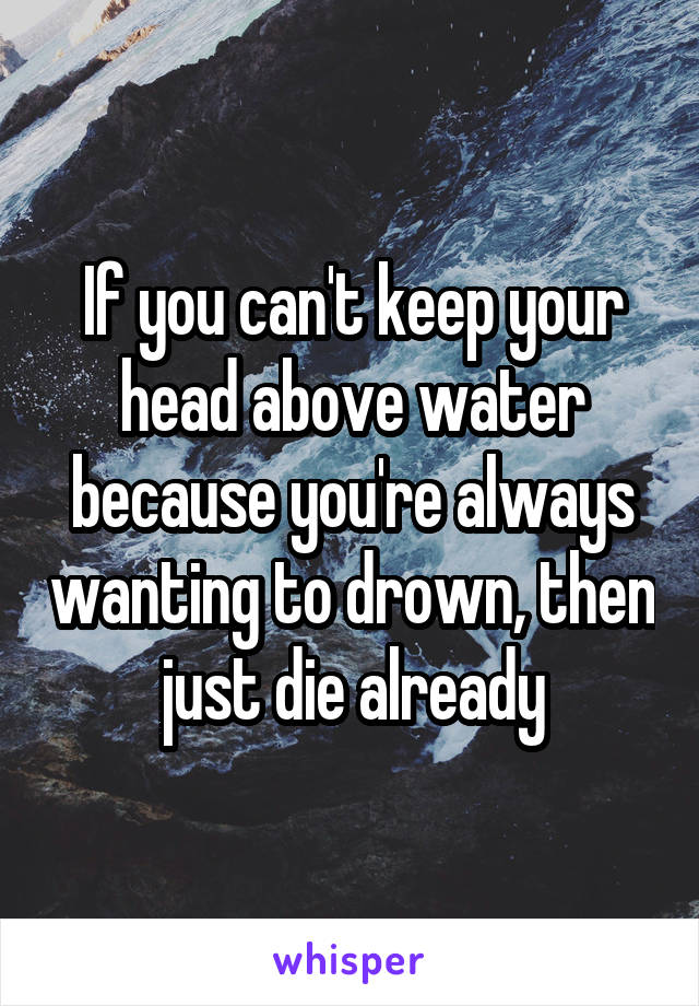 If you can't keep your head above water because you're always wanting to drown, then just die already