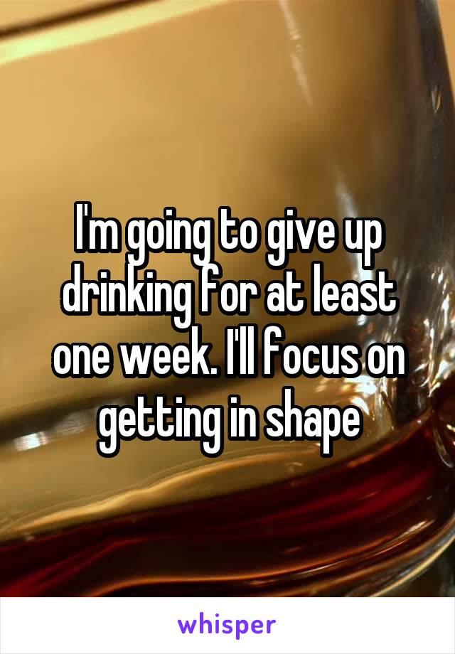 I'm going to give up drinking for at least one week. I'll focus on getting in shape