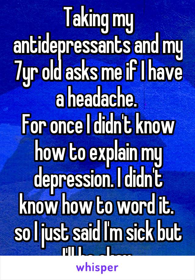 Taking my antidepressants and my 7yr old asks me if I have a headache. 
For once I didn't know how to explain my depression. I didn't know how to word it.  so I just said I'm sick but I'll be okay.