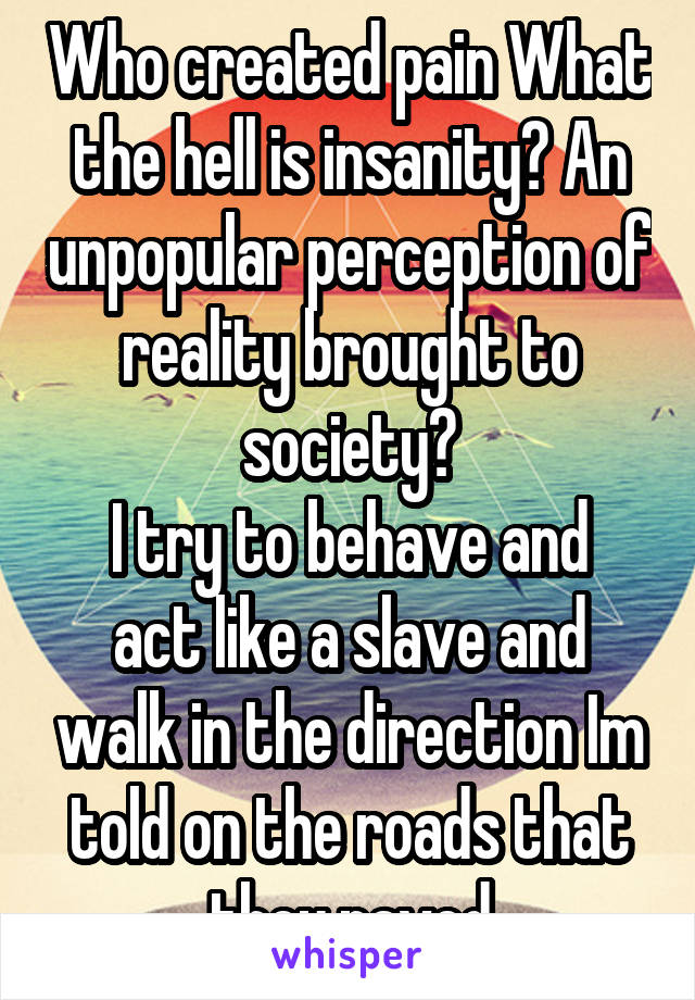 Who created pain What the hell is insanity? An unpopular perception of reality brought to society?
I try to behave and act like a slave and walk in the direction Im told on the roads that they paved