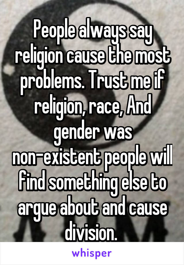 People always say religion cause the most problems. Trust me if religion, race, And gender was non-existent people will find something else to argue about and cause division. 