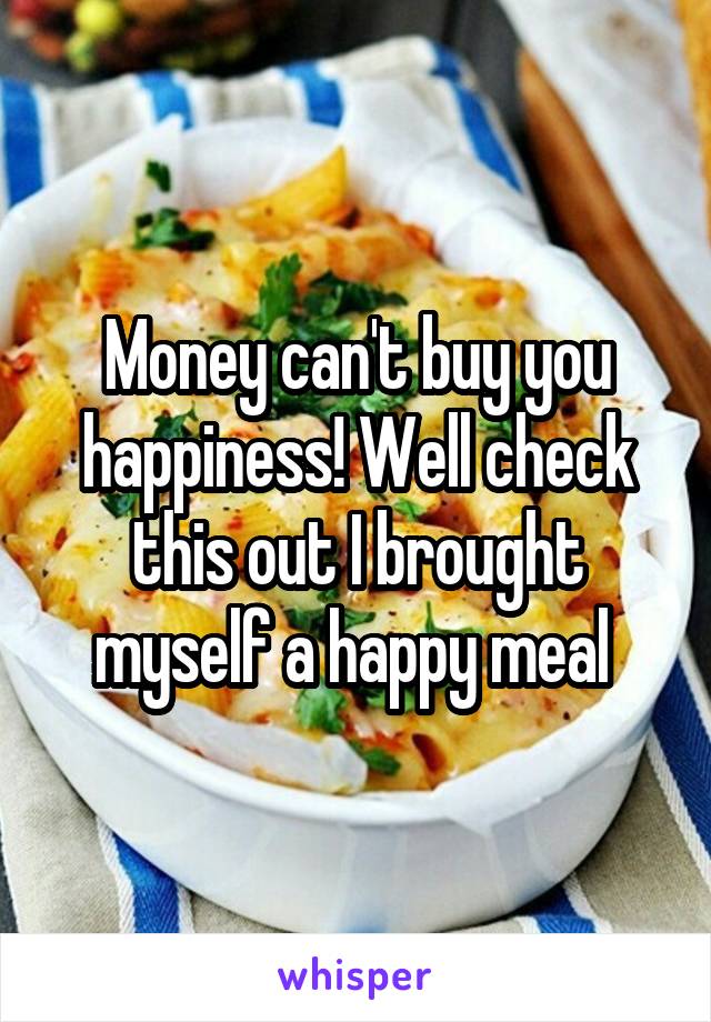 Money can't buy you happiness! Well check this out I brought myself a happy meal 