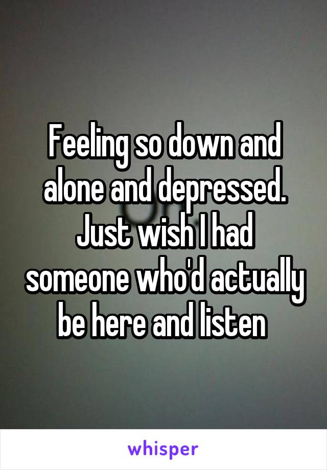 Feeling so down and alone and depressed. Just wish I had someone who'd actually be here and listen 