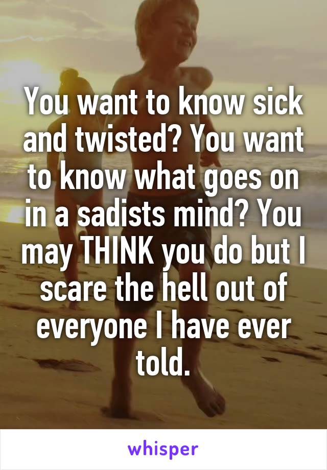 You want to know sick and twisted? You want to know what goes on in a sadists mind? You may THINK you do but I scare the hell out of everyone I have ever told.