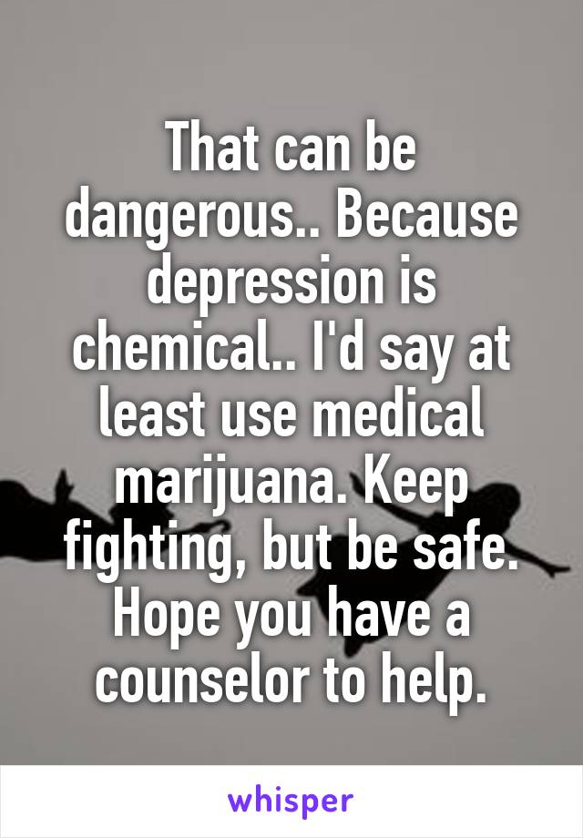 That can be dangerous.. Because depression is chemical.. I'd say at least use medical marijuana. Keep fighting, but be safe. Hope you have a counselor to help.