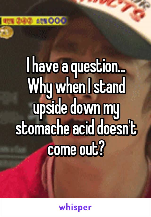 I have a question...
Why when I stand upside down my stomache acid doesn't come out?