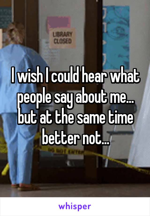 I wish I could hear what people say about me... but at the same time better not...