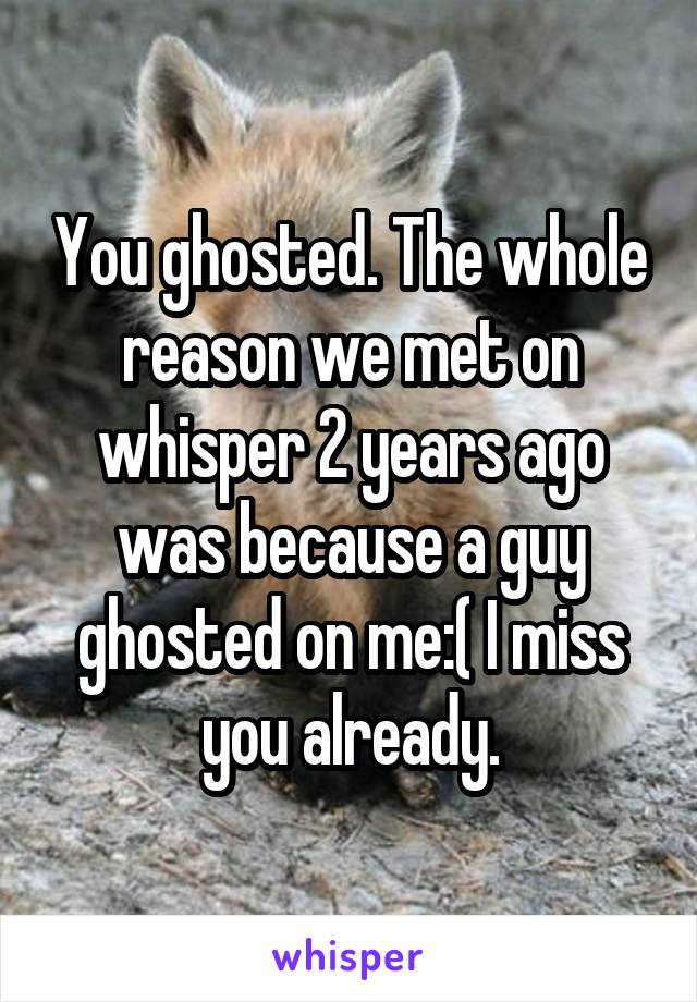 You ghosted. The whole reason we met on whisper 2 years ago was because a guy ghosted on me:( I miss you already.