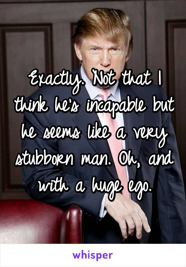 Exactly. Not that I think he's incapable but he seems like a very stubborn man. Oh, and with a huge ego.