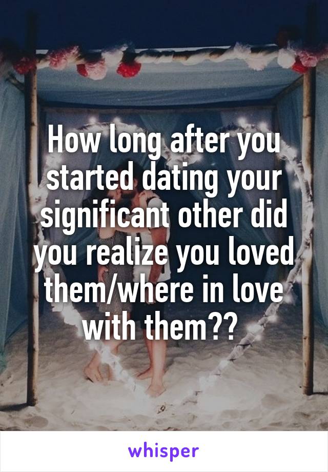 How long after you started dating your significant other did you realize you loved them/where in love with them?? 