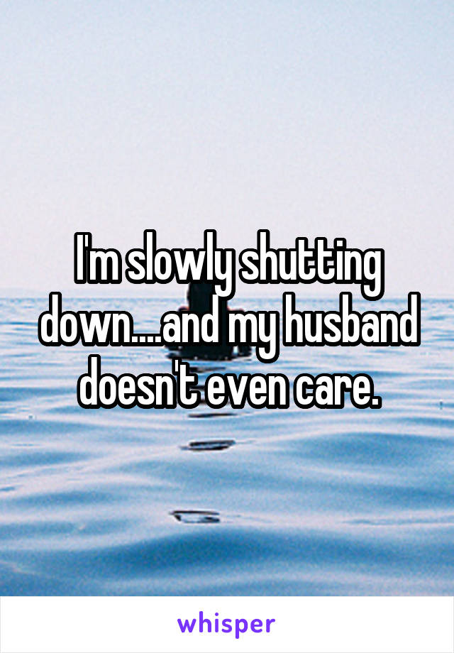 I'm slowly shutting down....and my husband doesn't even care.