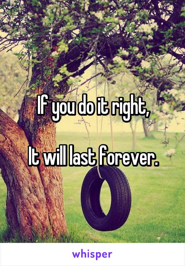 If you do it right,

It will last forever.