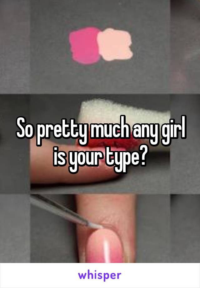 So pretty much any girl is your type?