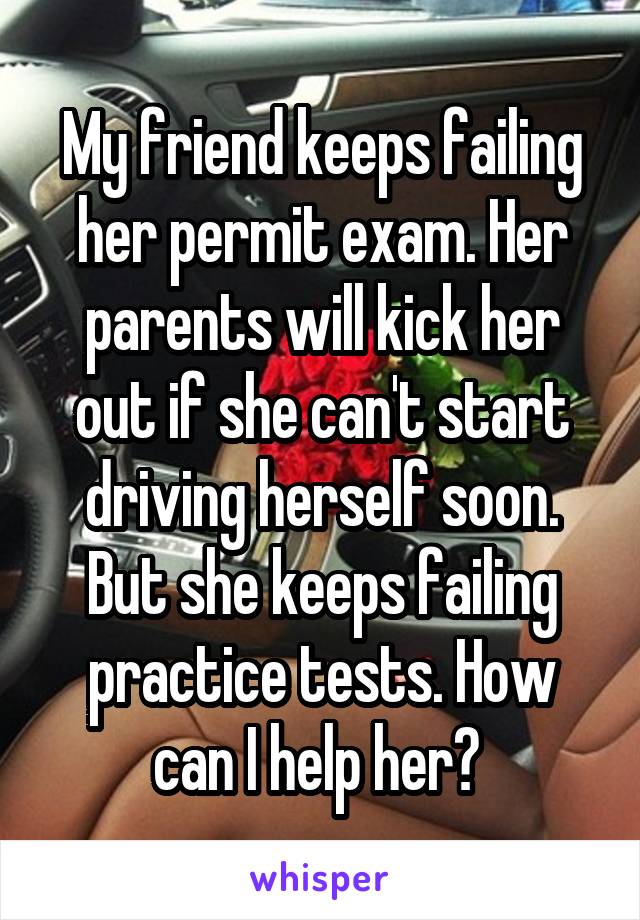 My friend keeps failing her permit exam. Her parents will kick her out if she can't start driving herself soon. But she keeps failing practice tests. How can I help her? 