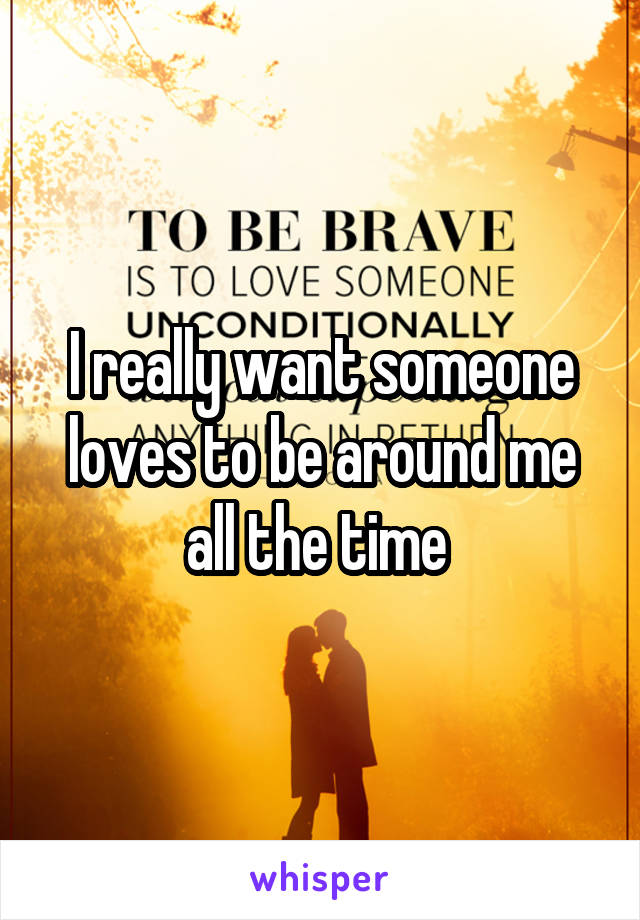 I really want someone loves to be around me all the time 