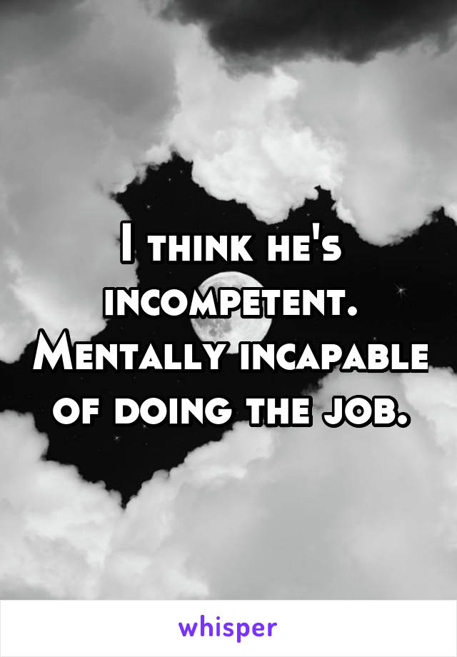 I think he's incompetent. Mentally incapable of doing the job.