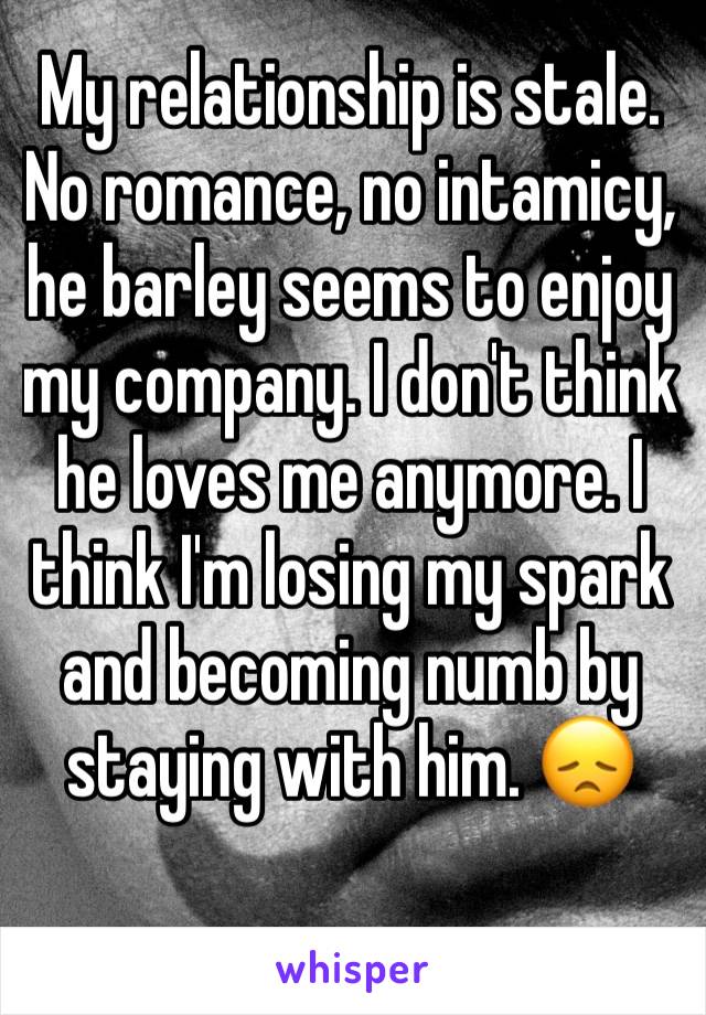 My relationship is stale. No romance, no intamicy, he barley seems to enjoy my company. I don't think he loves me anymore. I think I'm losing my spark and becoming numb by staying with him. 😞