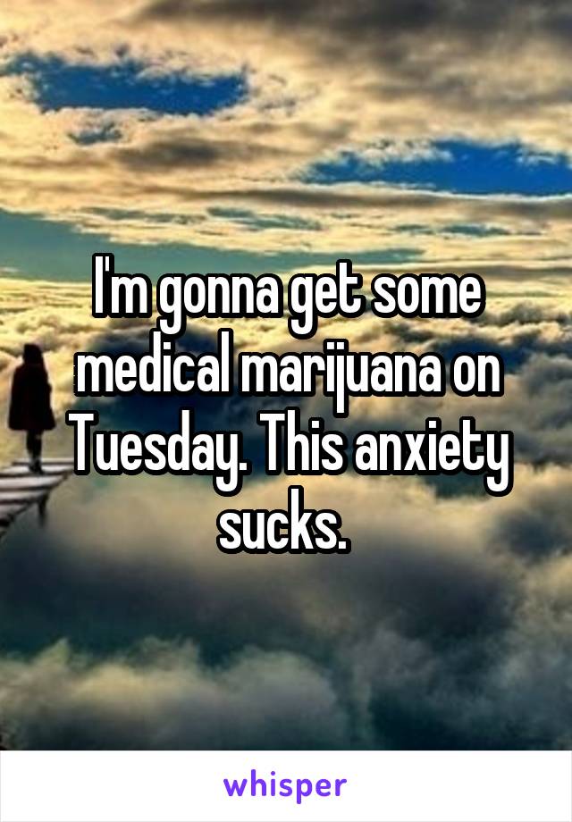 I'm gonna get some medical marijuana on Tuesday. This anxiety sucks. 