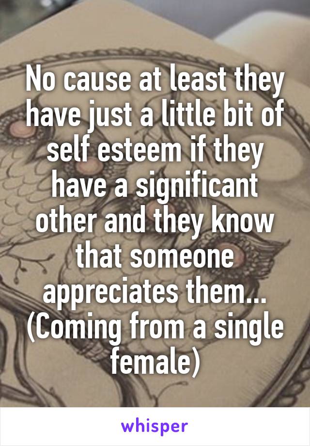 No cause at least they have just a little bit of self esteem if they have a significant other and they know that someone appreciates them... (Coming from a single female)