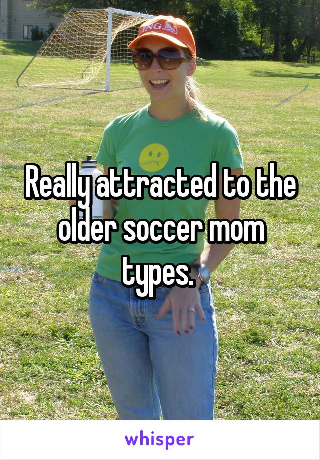 Really attracted to the older soccer mom types. 