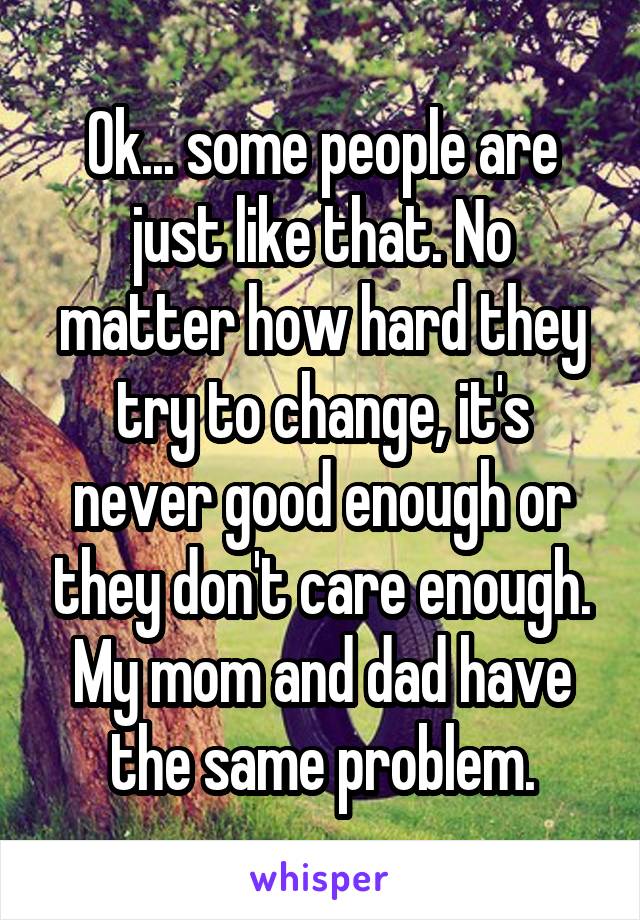 Ok... some people are just like that. No matter how hard they try to change, it's never good enough or they don't care enough. My mom and dad have the same problem.