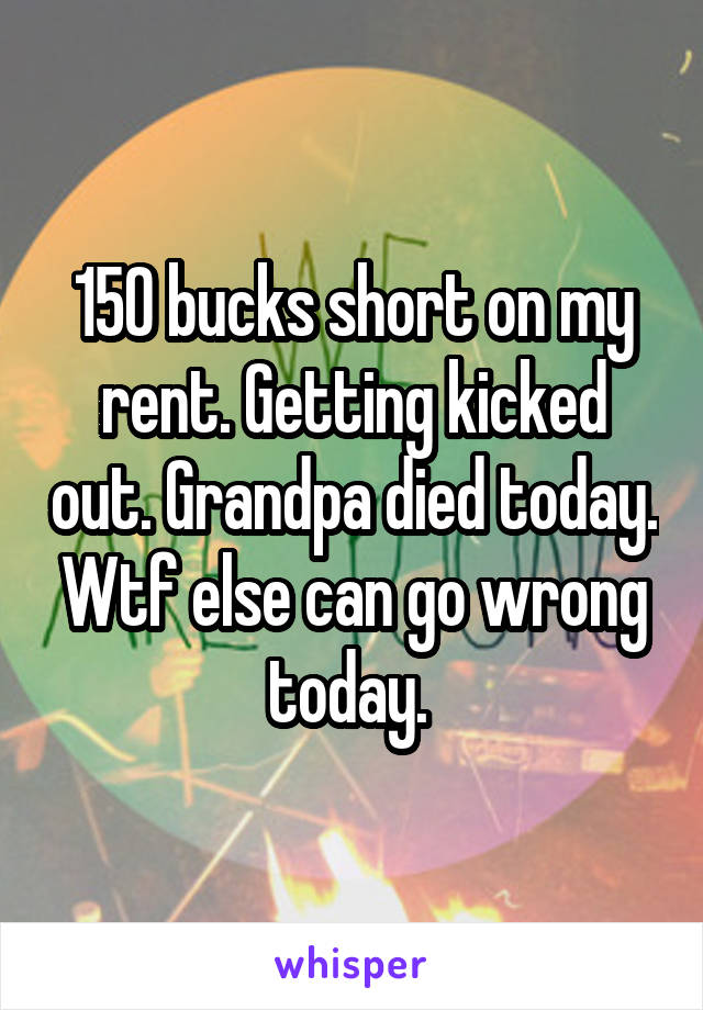 150 bucks short on my rent. Getting kicked out. Grandpa died today. Wtf else can go wrong today. 