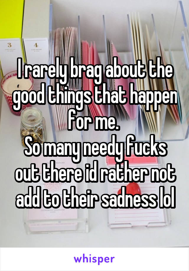 I rarely brag about the good things that happen for me. 
So many needy fucks out there id rather not add to their sadness lol