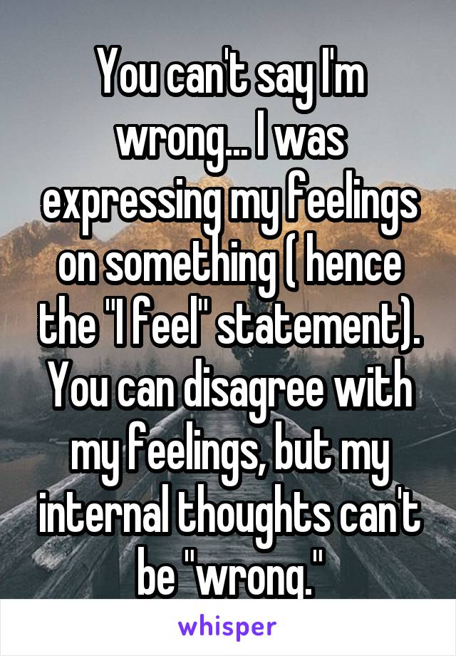 You can't say I'm wrong... I was expressing my feelings on something ( hence the "I feel" statement). You can disagree with my feelings, but my internal thoughts can't be "wrong."