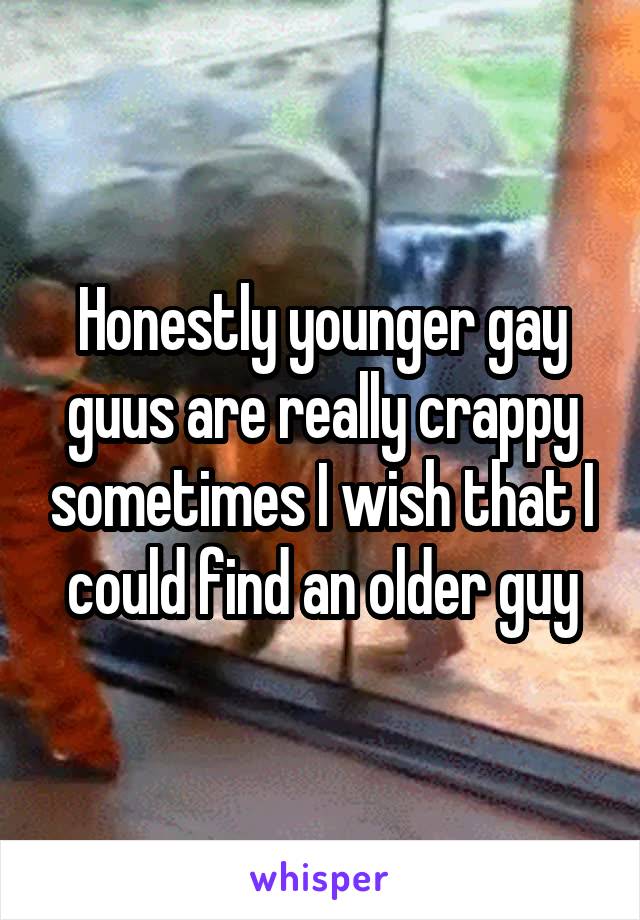 Honestly younger gay guus are really crappy sometimes I wish that I could find an older guy