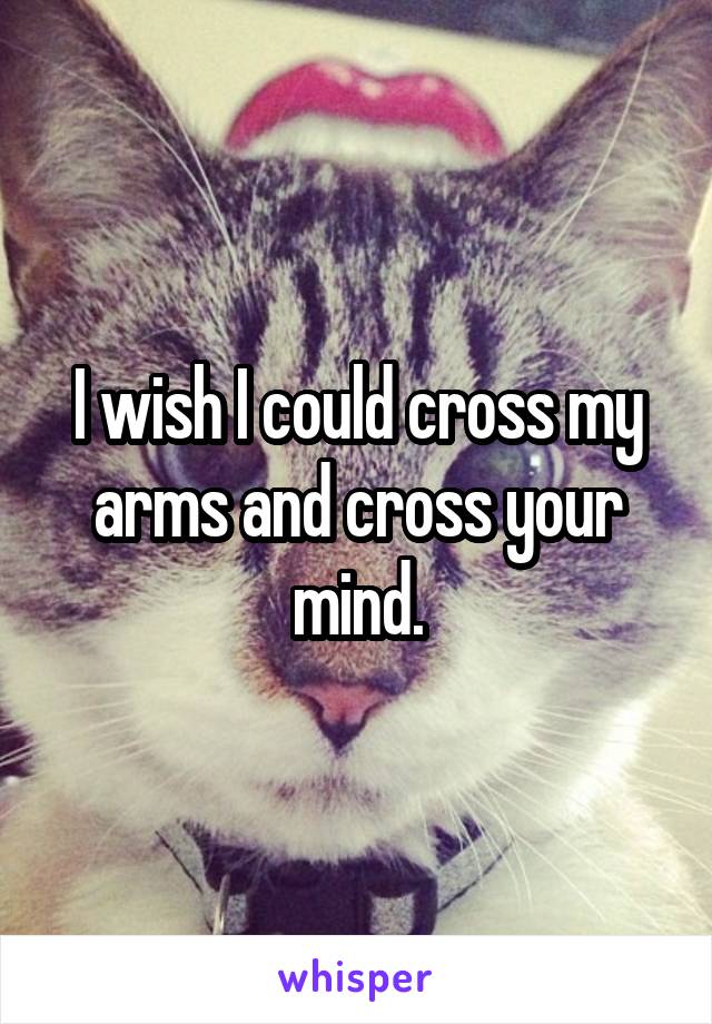 I wish I could cross my arms and cross your mind.