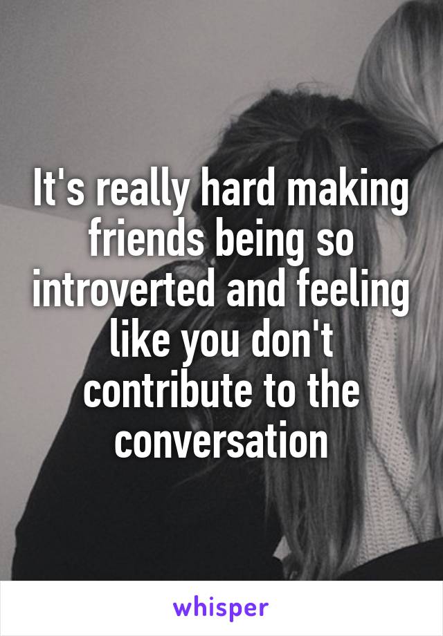 It's really hard making friends being so introverted and feeling like you don't contribute to the conversation