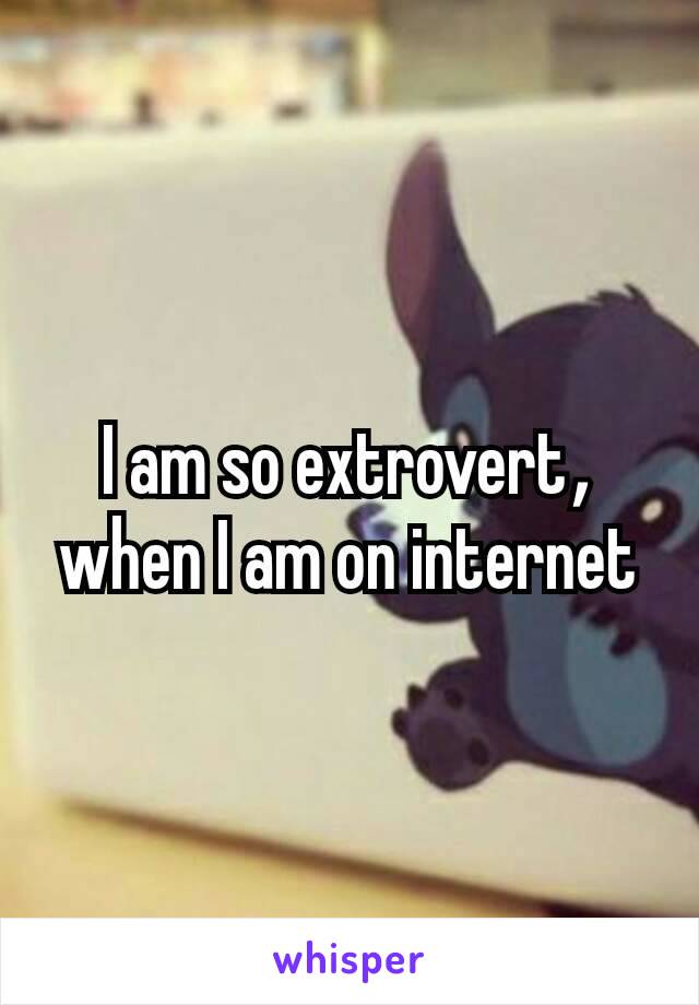 I am so extrovert​, when I am on internet