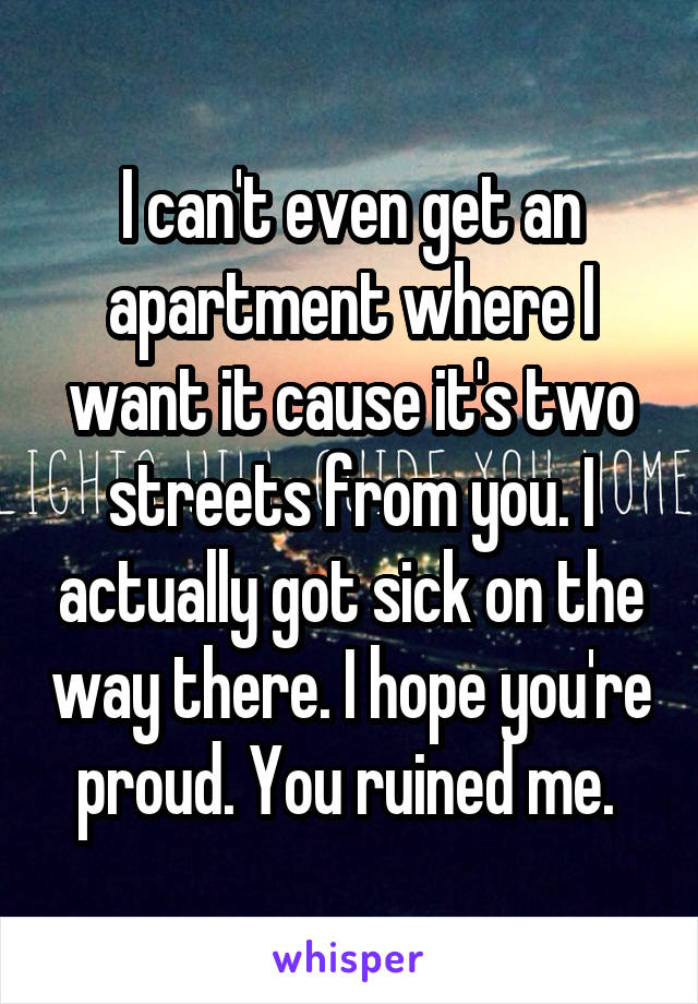 I can't even get an apartment where I want it cause it's two streets from you. I actually got sick on the way there. I hope you're proud. You ruined me. 