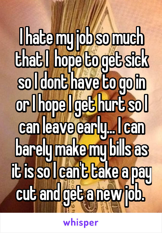 I hate my job so much that I  hope to get sick so I dont have to go in or I hope I get hurt so I can leave early... I can barely make my bills as it is so I can't take a pay cut and get a new job. 