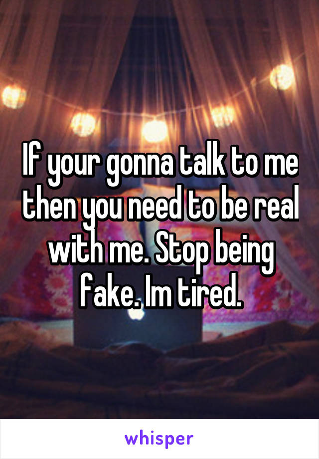 If your gonna talk to me then you need to be real with me. Stop being fake. Im tired.