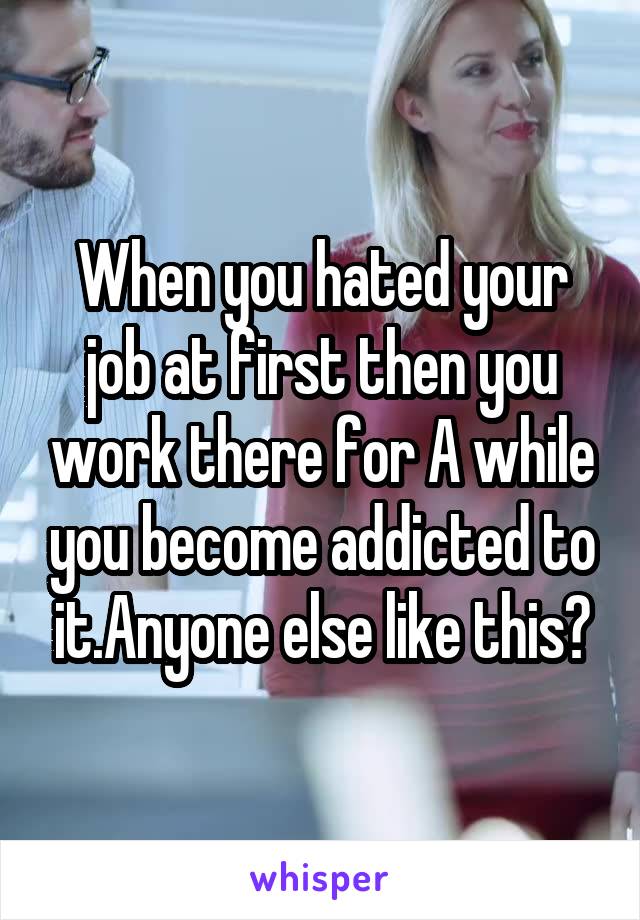 When you hated your job at first then you work there for A while you become addicted to it.Anyone else like this?