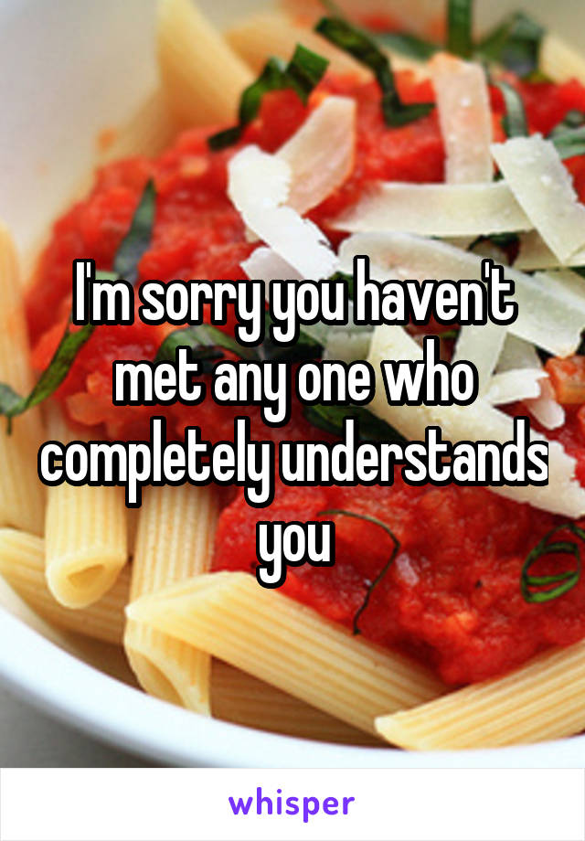 I'm sorry you haven't met any one who completely understands you