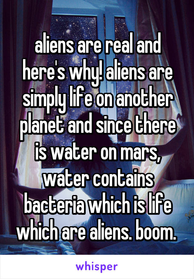 aliens are real and here's why! aliens are simply life on another planet and since there is water on mars, water contains bacteria which is life which are aliens. boom. 