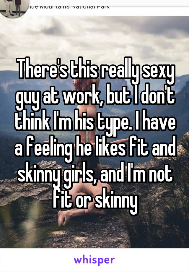 There's this really sexy guy at work, but I don't think I'm his type. I have a feeling he likes fit and skinny girls, and I'm not fit or skinny